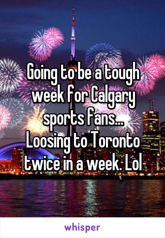 Going to be a tough week for Calgary sports fans...
Loosing to Toronto twice in a week. Lol