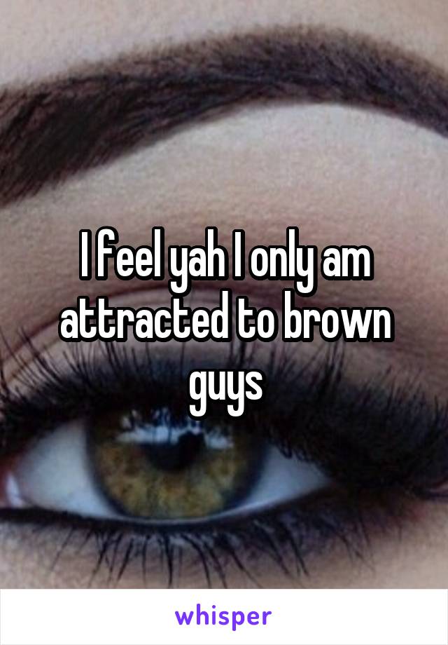 I feel yah I only am attracted to brown guys