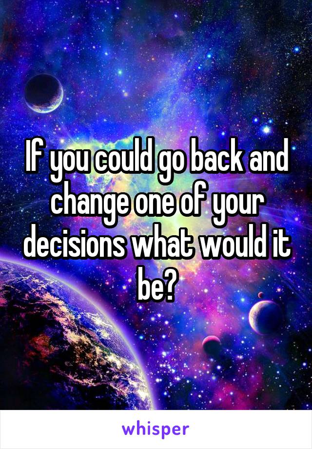 If you could go back and change one of your decisions what would it be?
