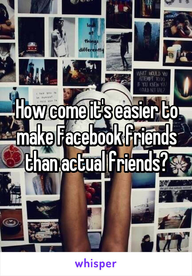 How come it's easier to make Facebook friends than actual friends?