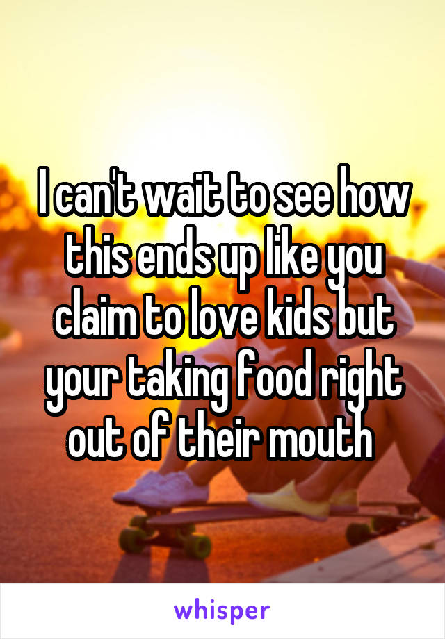 I can't wait to see how this ends up like you claim to love kids but your taking food right out of their mouth 