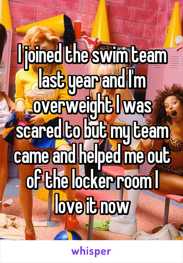 I joined the swim team last year and I'm overweight I was scared to but my team came and helped me out of the locker room I love it now