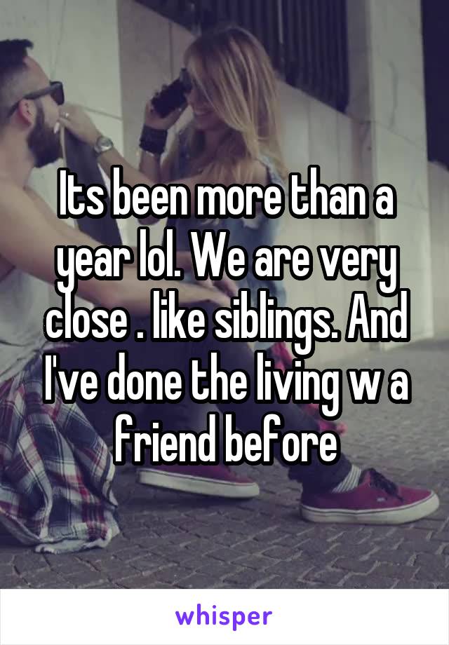 Its been more than a year lol. We are very close . like siblings. And I've done the living w a friend before