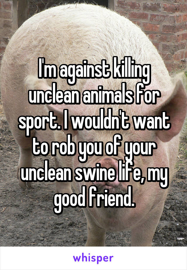 I'm against killing unclean animals for sport. I wouldn't want to rob you of your unclean swine life, my good friend.