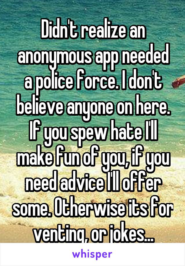 Didn't realize an anonymous app needed a police force. I don't believe anyone on here. If you spew hate I'll make fun of you, if you need advice I'll offer some. Otherwise its for venting, or jokes...