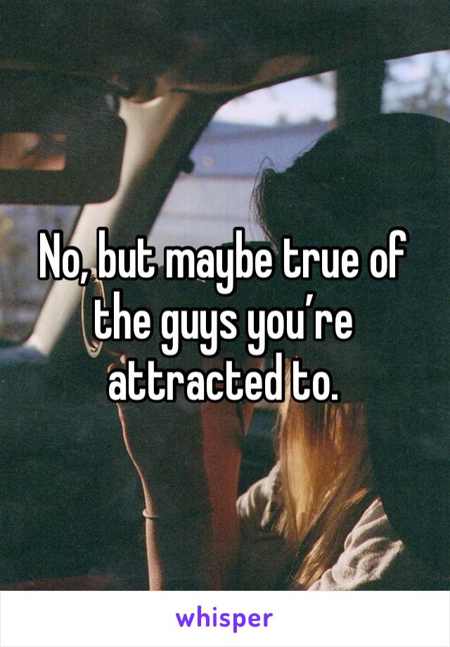 No, but maybe true of the guys you’re attracted to. 