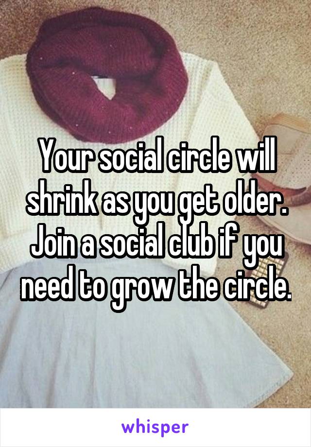 Your social circle will shrink as you get older. Join a social club if you need to grow the circle.
