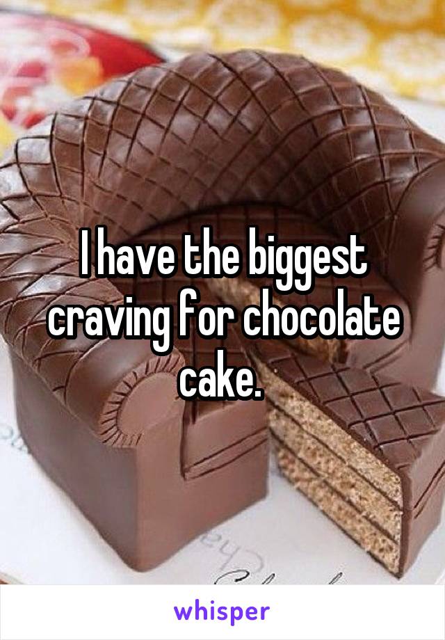 I have the biggest craving for chocolate cake. 
