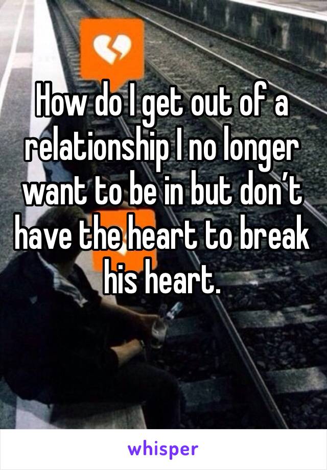 How do I get out of a relationship I no longer want to be in but don’t have the heart to break his heart. 