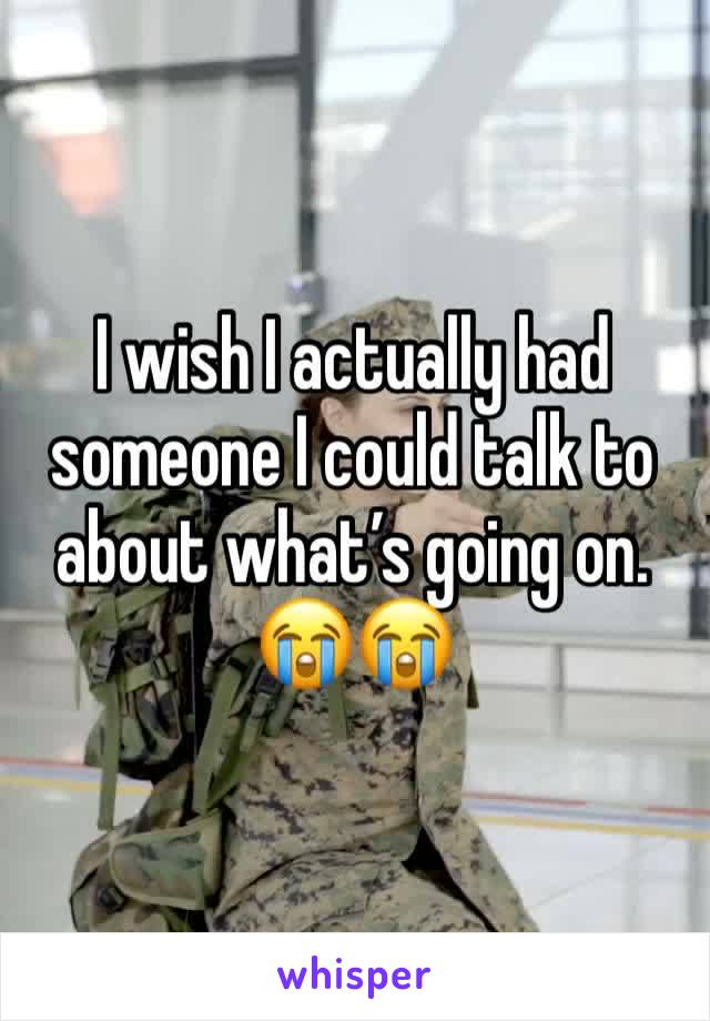 I wish I actually had someone I could talk to about what’s going on. 😭😭