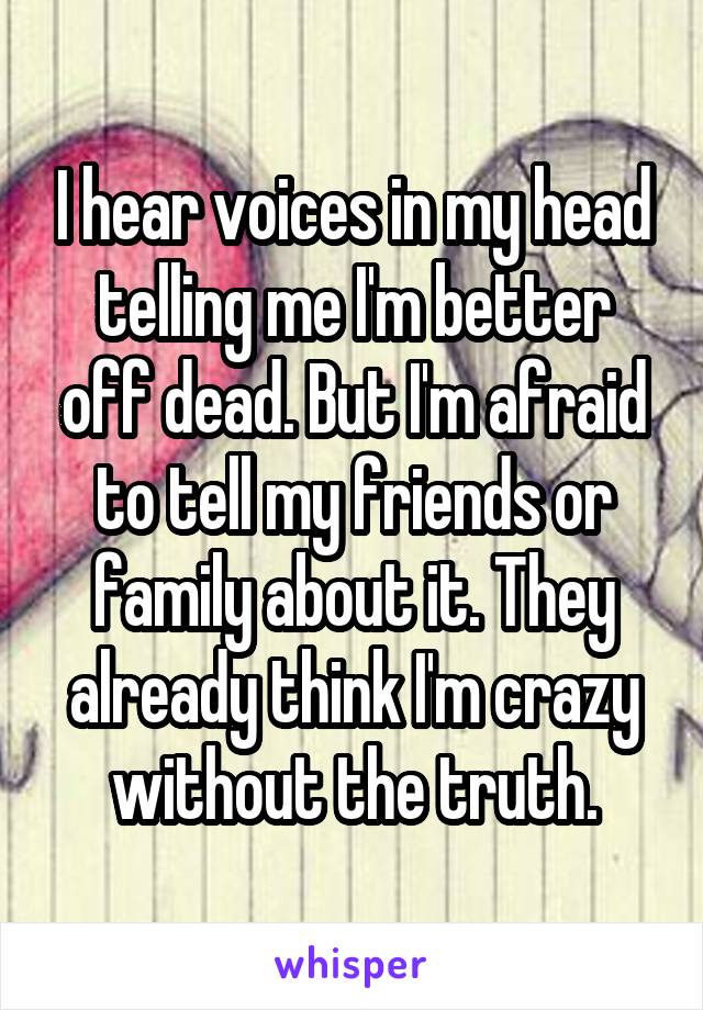 I hear voices in my head telling me I'm better off dead. But I'm afraid to tell my friends or family about it. They already think I'm crazy without the truth.