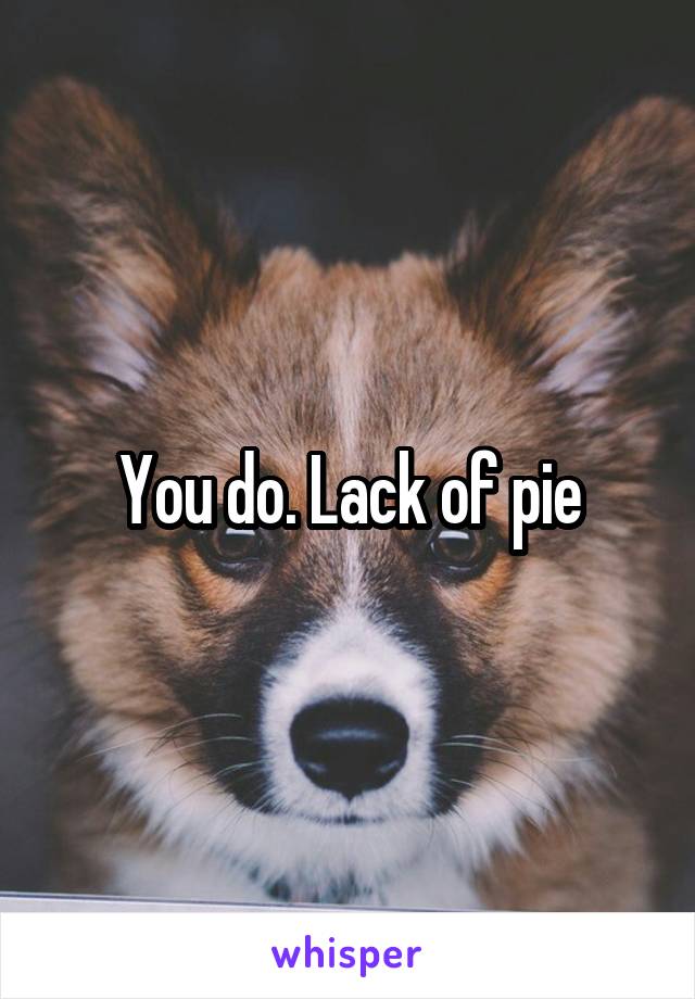 You do. Lack of pie