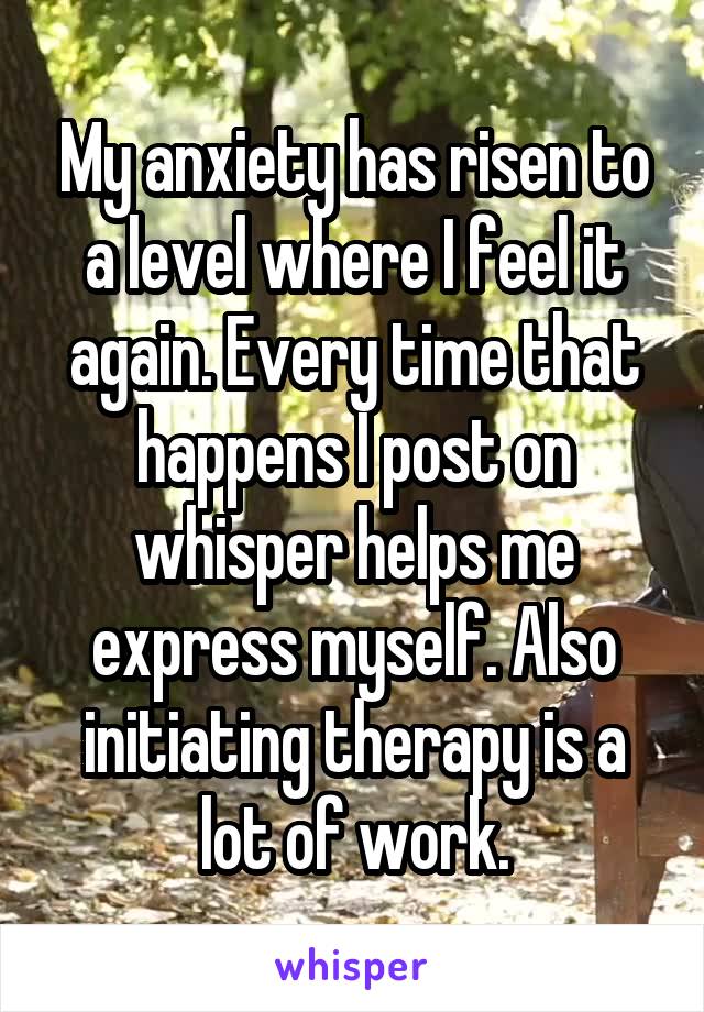 My anxiety has risen to a level where I feel it again. Every time that happens I post on whisper helps me express myself. Also initiating therapy is a lot of work.