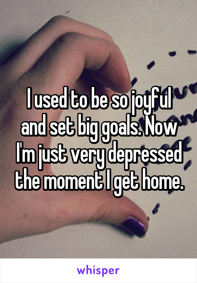 I used to be so joyful and set big goals. Now I'm just very depressed the moment I get home.
