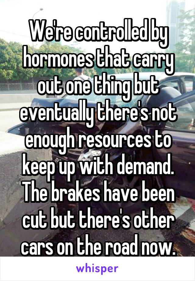 We're controlled by hormones that carry out one thing but eventually there's not enough resources to keep up with demand. The brakes have been cut but there's other cars on the road now.