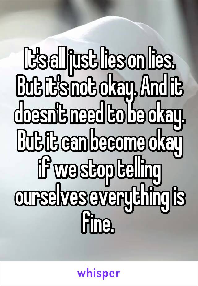 It's all just lies on lies. But it's not okay. And it doesn't need to be okay. But it can become okay if we stop telling ourselves everything is fine. 