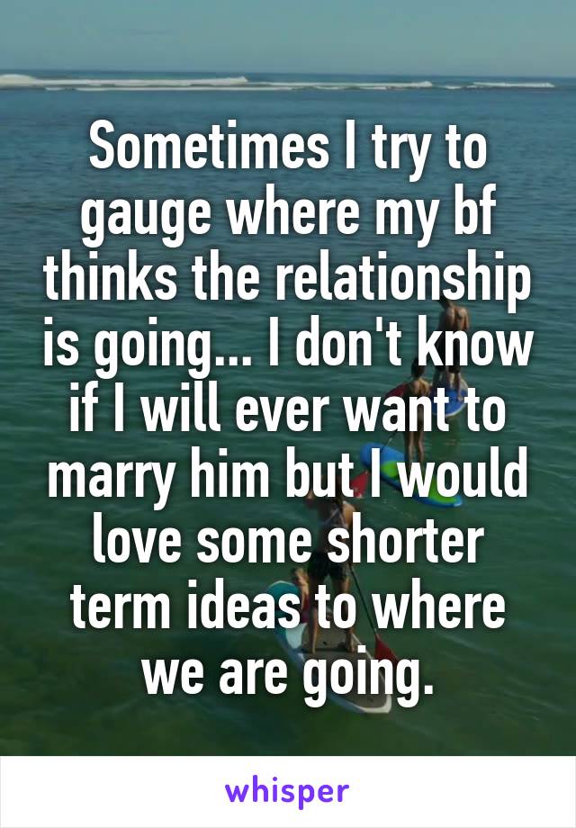 Sometimes I try to gauge where my bf thinks the relationship is going... I don't know if I will ever want to marry him but I would love some shorter term ideas to where we are going.