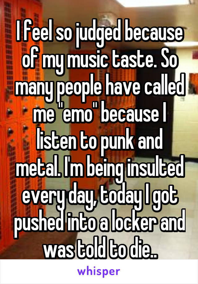 I feel so judged because of my music taste. So many people have called me "emo" because I listen to punk and metal. I'm being insulted every day, today I got pushed into a locker and was told to die..