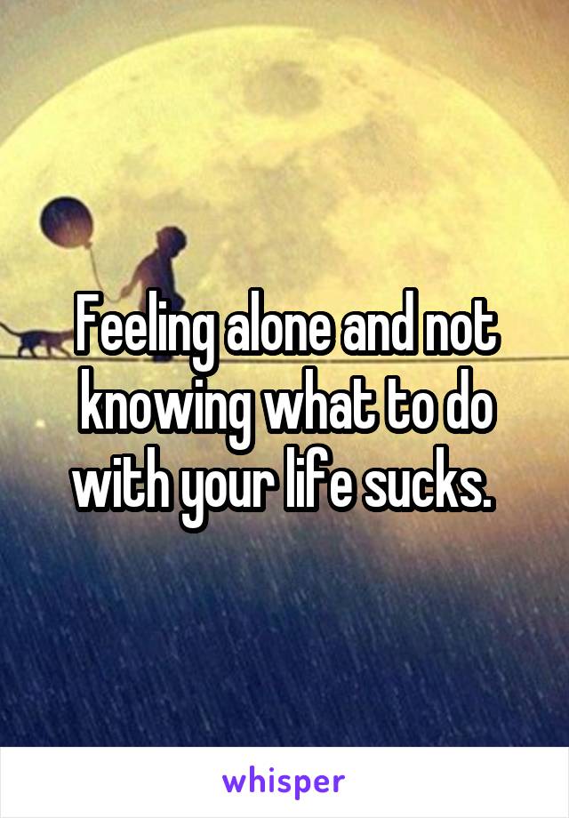 Feeling alone and not knowing what to do with your life sucks. 