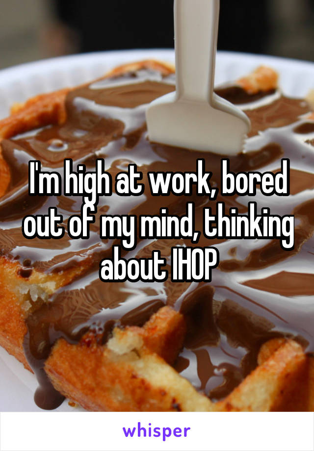 I'm high at work, bored out of my mind, thinking about IHOP