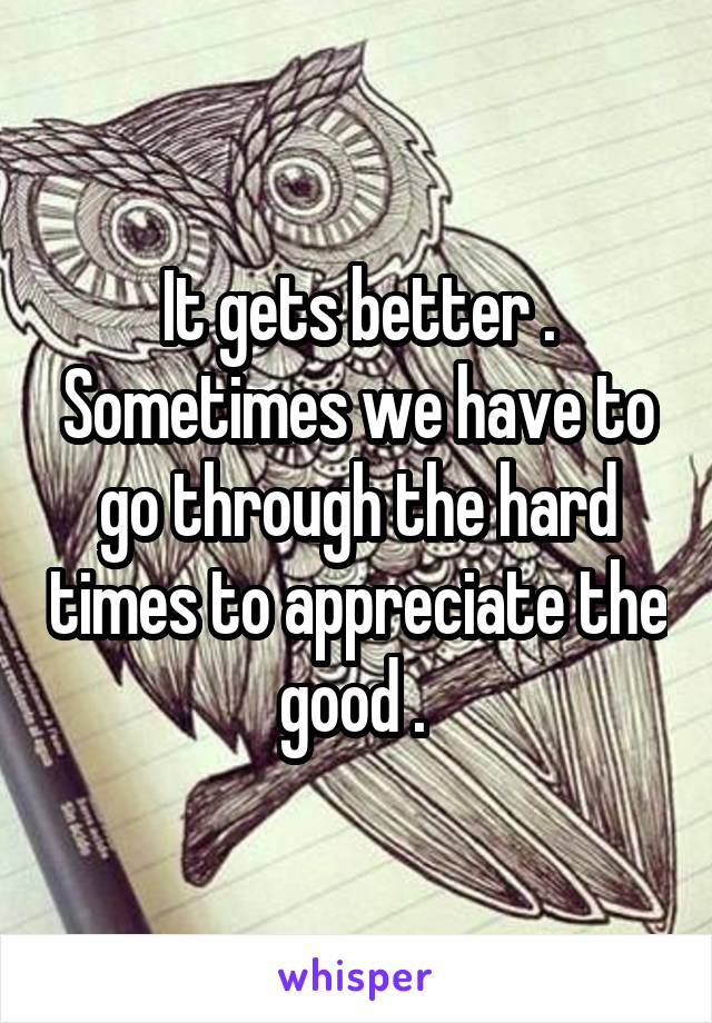 It gets better . Sometimes we have to go through the hard times to appreciate the good . 