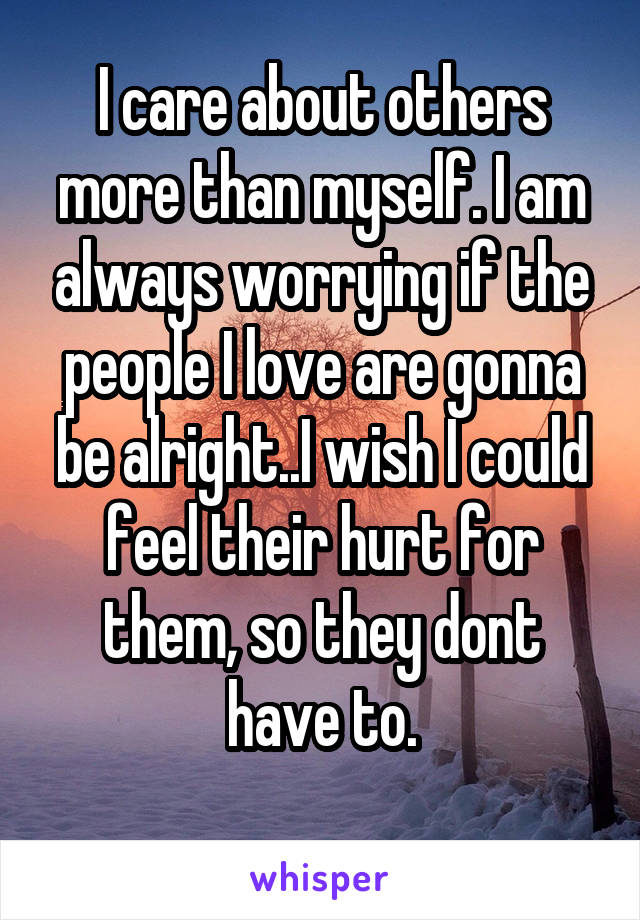I care about others more than myself. I am always worrying if the people I love are gonna be alright..I wish I could feel their hurt for them, so they dont have to.
