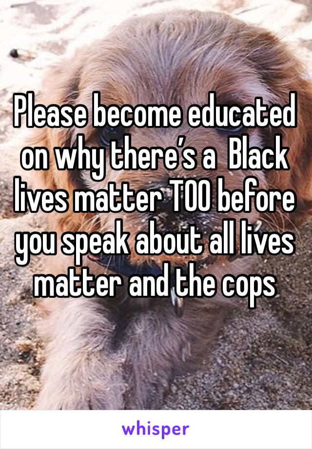 Please become educated on why there’s a  Black lives matter TOO before you speak about all lives matter and the cops