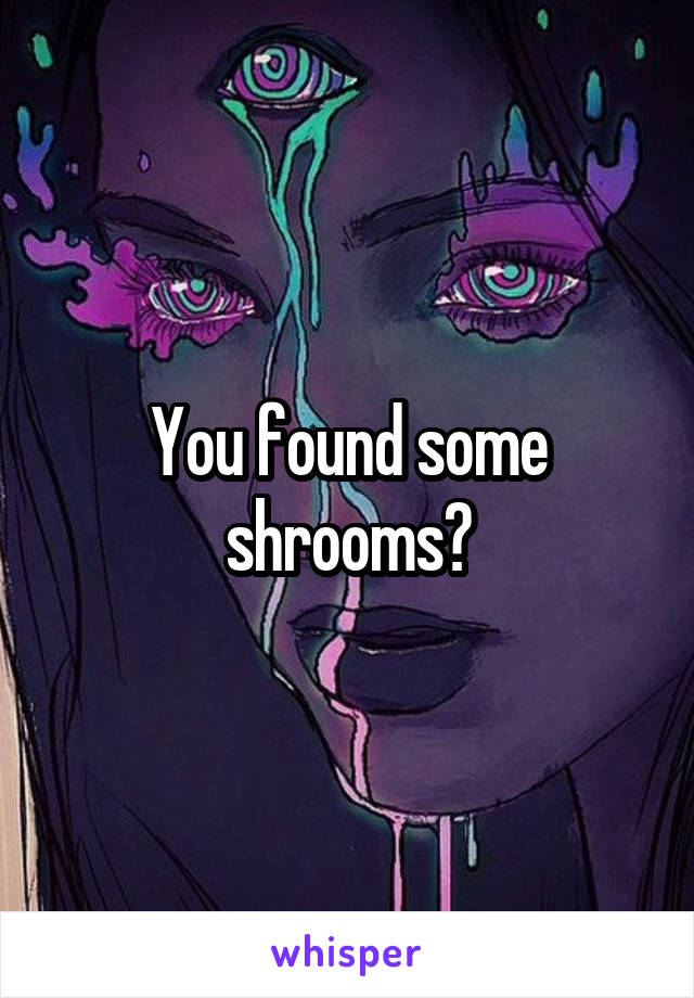 You found some shrooms?