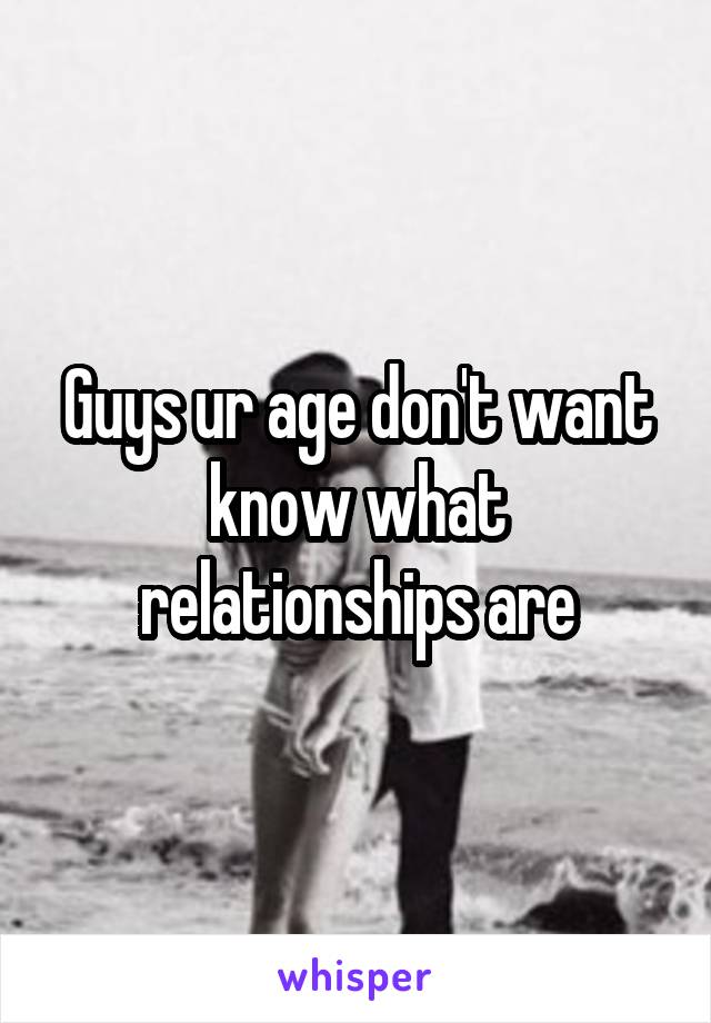 Guys ur age don't want know what relationships are