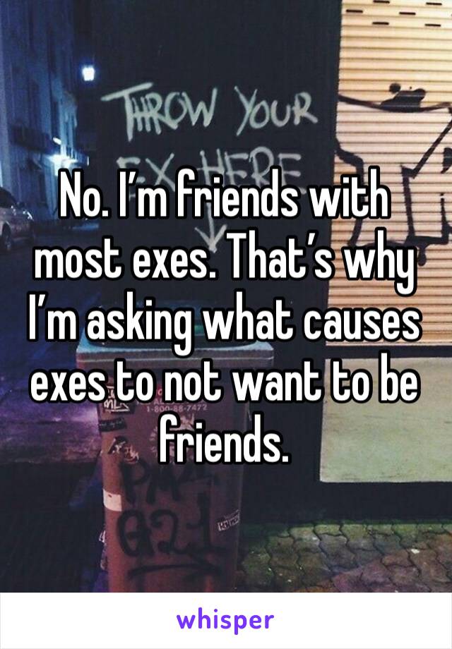 No. I’m friends with most exes. That’s why I’m asking what causes exes to not want to be friends. 