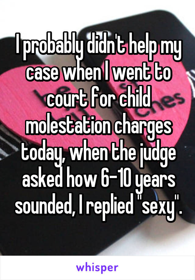 I probably didn't help my case when I went to court for child molestation charges today, when the judge asked how 6-10 years sounded, I replied "sexy".
