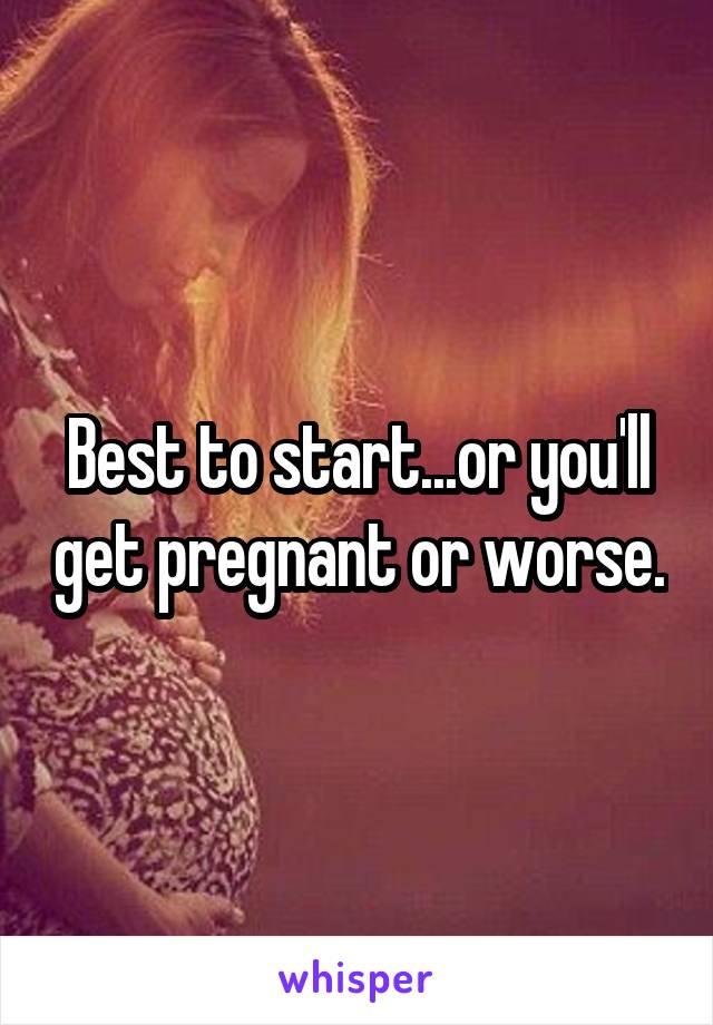 Best to start...or you'll get pregnant or worse.