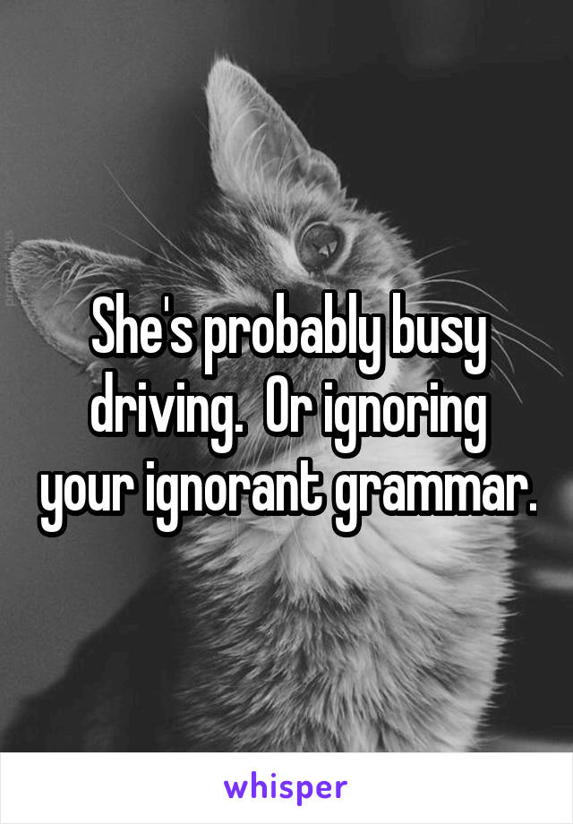 She's probably busy driving.  Or ignoring your ignorant grammar.
