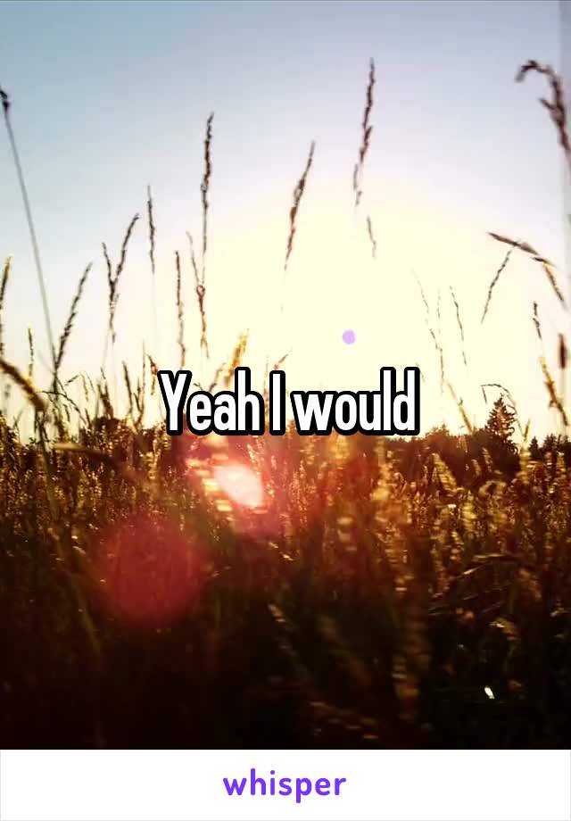 Yeah I would