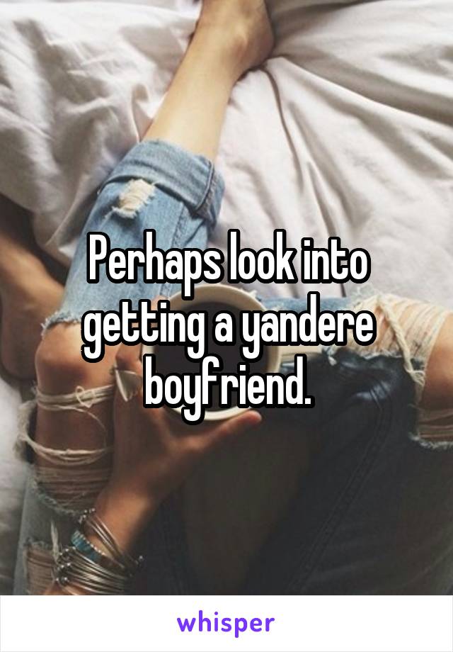 Perhaps look into getting a yandere boyfriend.