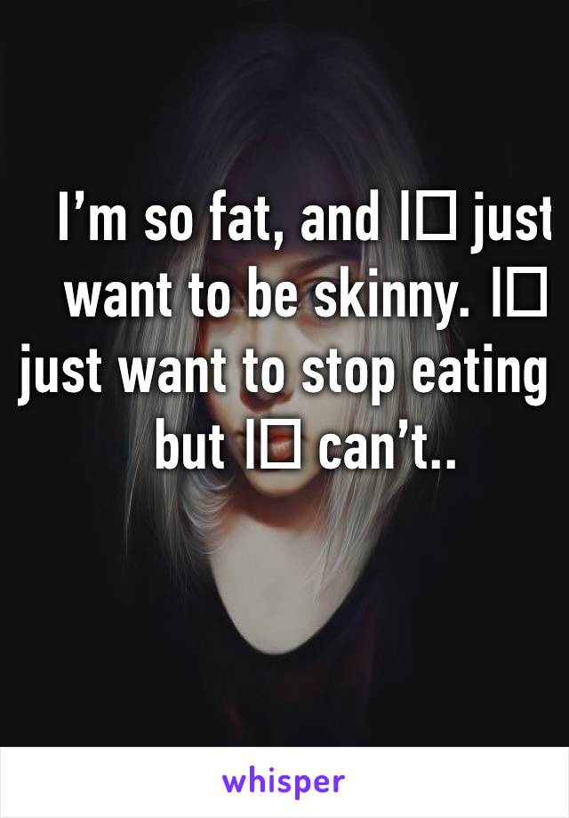 I’m so fat, and I️ just want to be skinny. I️ just want to stop eating but I️ can’t..