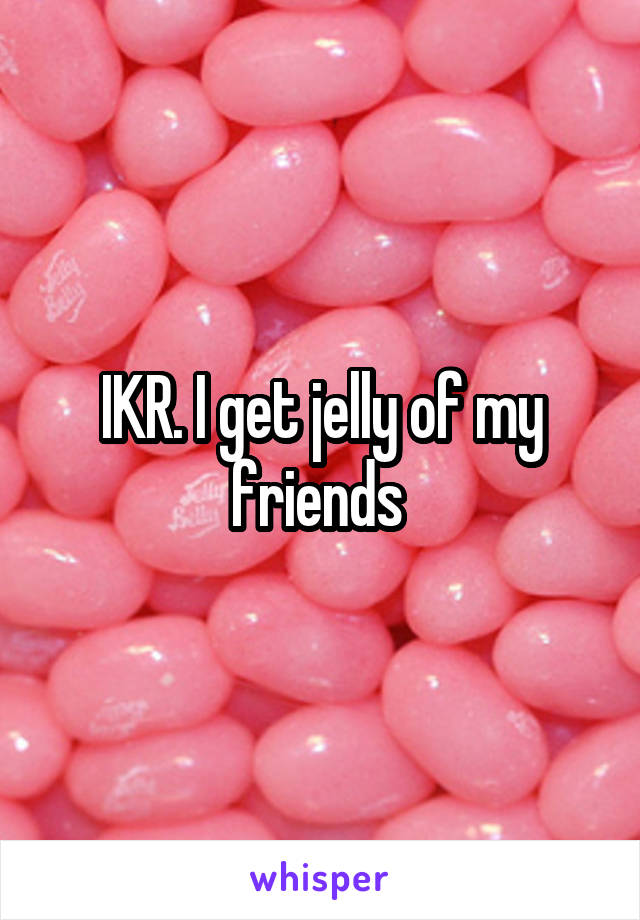 IKR. I get jelly of my friends 
