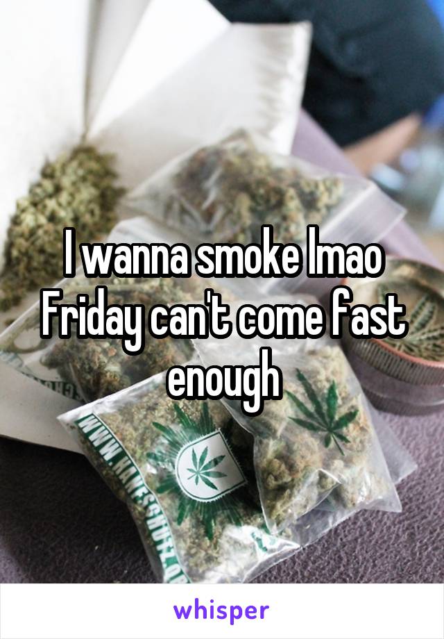 I wanna smoke lmao Friday can't come fast enough