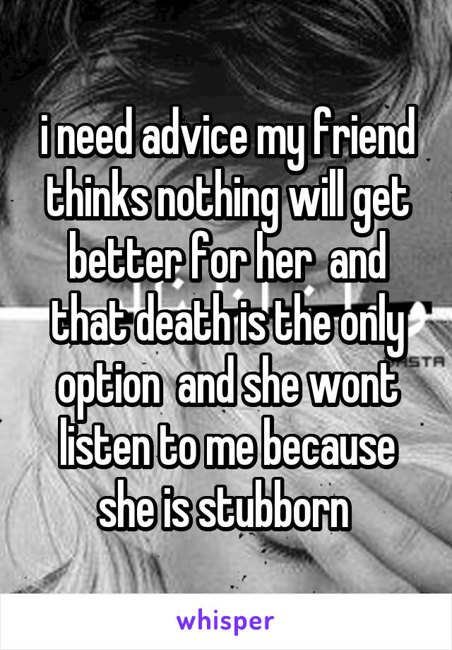 i need advice my friend thinks nothing will get better for her  and that death is the only option  and she wont listen to me because she is stubborn 