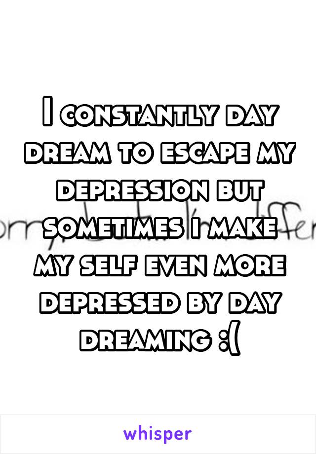 I constantly day dream to escape my depression but sometimes i make my self even more depressed by day dreaming :(