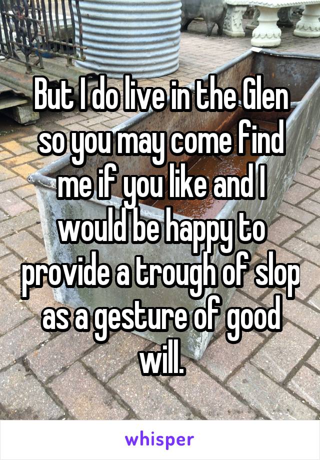 But I do live in the Glen so you may come find me if you like and I would be happy to provide a trough of slop as a gesture of good will.