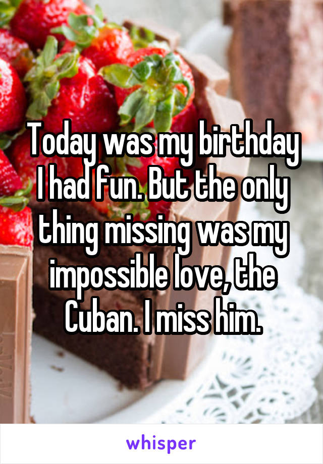 Today was my birthday I had fun. But the only thing missing was my impossible love, the Cuban. I miss him.