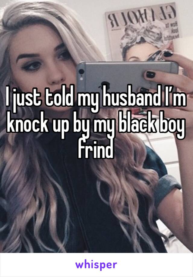 I just told my husband I’m knock up by my black boy frind
