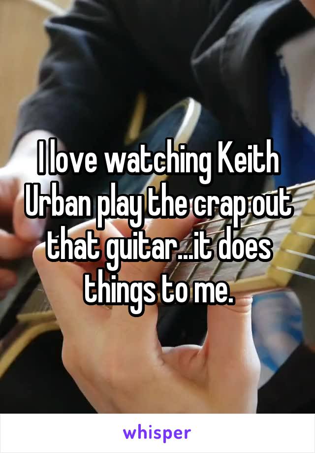 I love watching Keith Urban play the crap out that guitar...it does things to me.