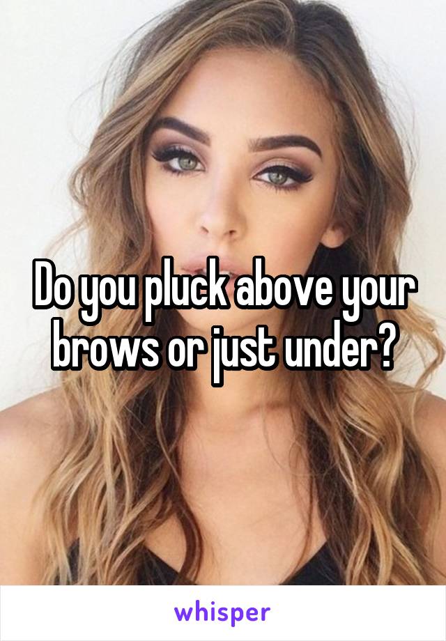 Do you pluck above your brows or just under?