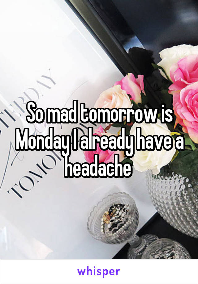 So mad tomorrow is Monday I already have a headache 