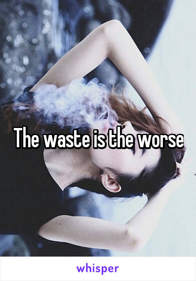 The waste is the worse