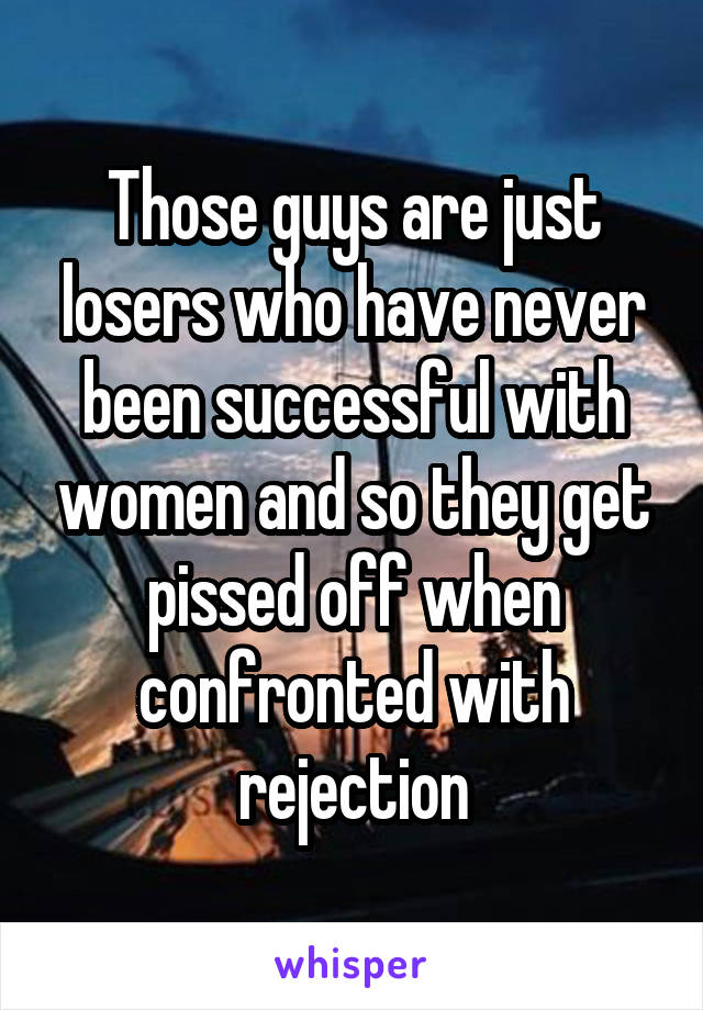 Those guys are just losers who have never been successful with women and so they get pissed off when confronted with rejection