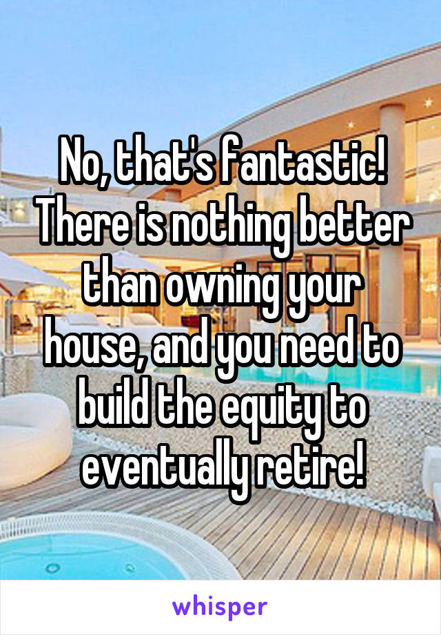 No, that's fantastic! There is nothing better than owning your house, and you need to build the equity to eventually retire!