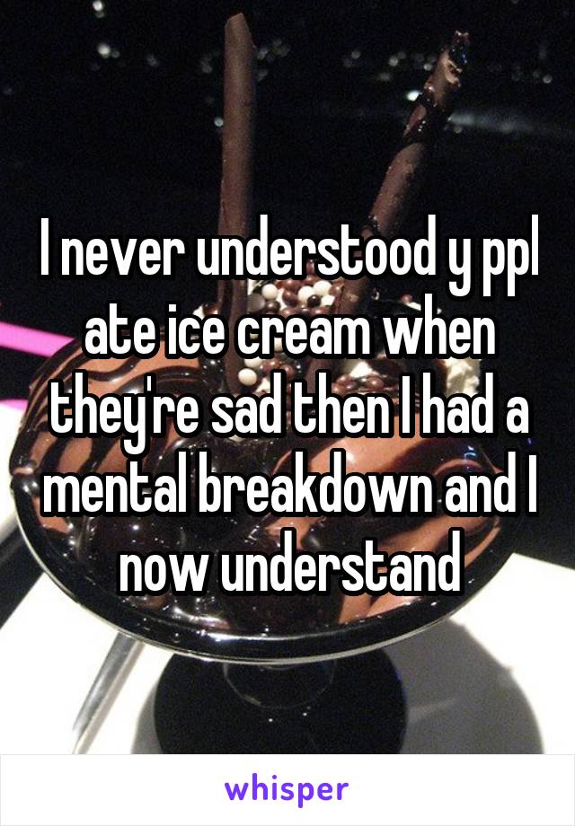 I never understood y ppl ate ice cream when they're sad then I had a mental breakdown and I now understand